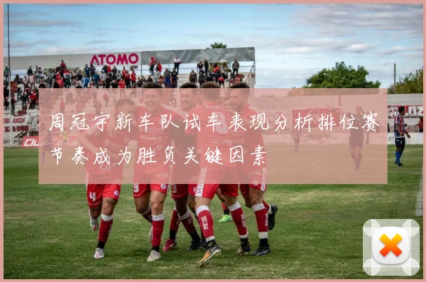 周冠宇新车队试车表现分析排位赛节奏成为胜负关键因素