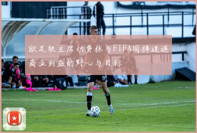 欧足联主席切费林与FIFA同样追逐商业利益的野心与目标