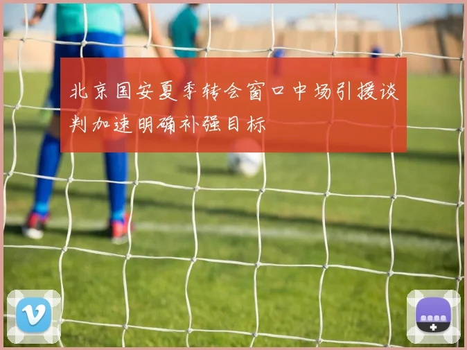 北京国安夏季转会窗口中场引援谈判加速明确补强目标