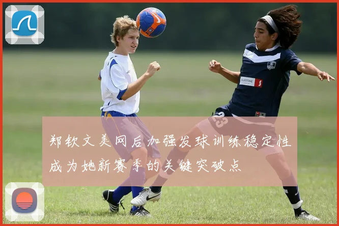 郑钦文美网后加强发球训练稳定性成为她新赛季的关键突破点