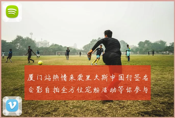 厦门站热情来袭里夫斯中国行签名合影自拍全方位宠粉活动等你参与