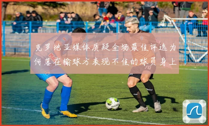 克罗地亚媒体质疑全场最佳评选为何落在输球方表现不佳的球员身上