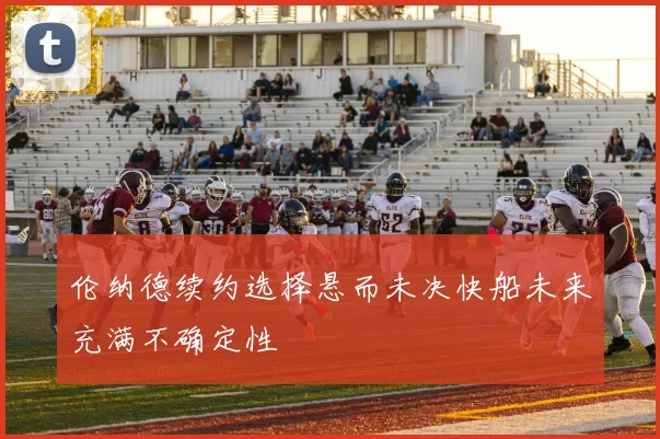 伦纳德续约选择悬而未决快船未来充满不确定性