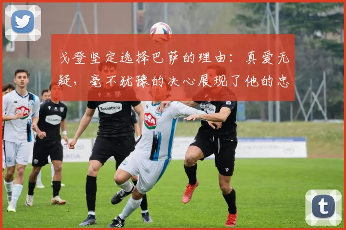 戈登坚定选择巴萨的理由：真爱无疑，毫不犹豫的决心展现了他的忠诚