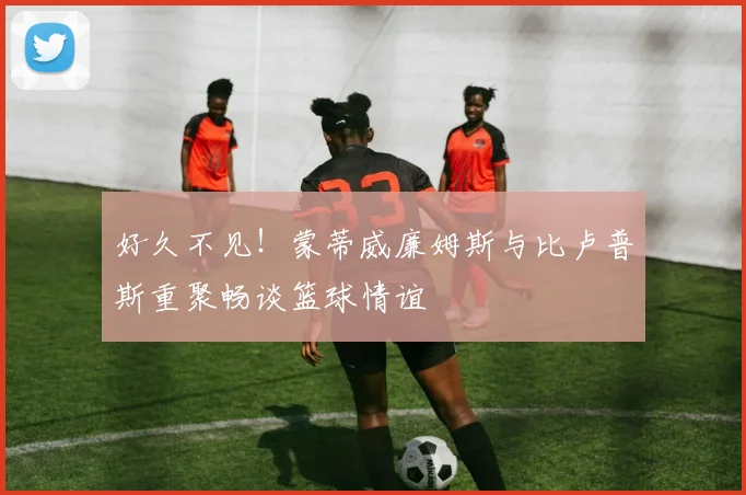 好久不见！蒙蒂威廉姆斯与比卢普斯重聚畅谈篮球情谊