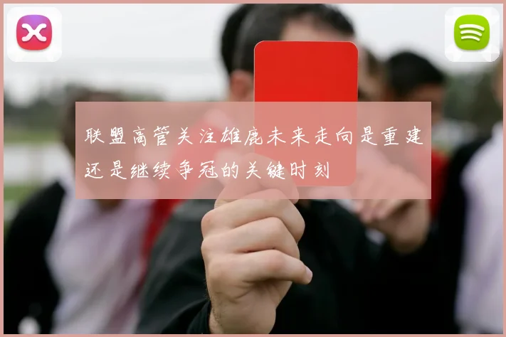 联盟高管关注雄鹿未来走向是重建还是继续争冠的关键时刻