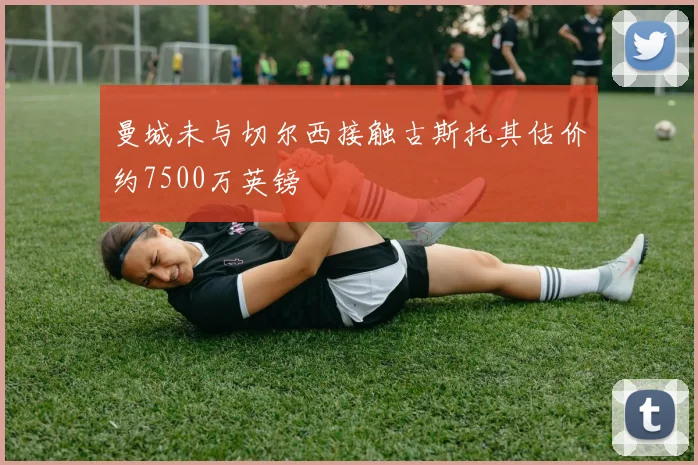 曼城未与切尔西接触古斯托其估价约7500万英镑