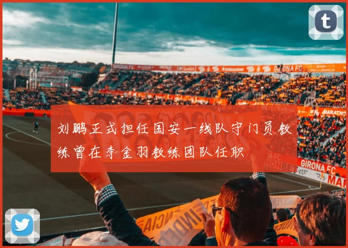 刘鹏正式担任国安一线队守门员教练曾在李金羽教练团队任职