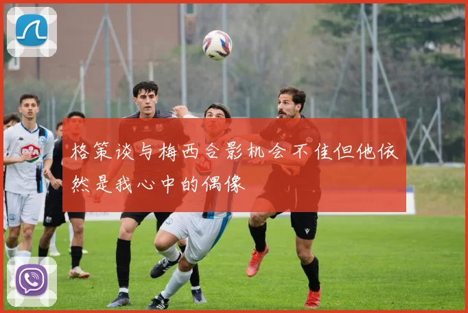 格策谈与梅西合影机会不佳但他依然是我心中的偶像