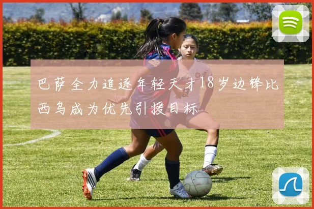 巴萨全力追逐年轻天才18岁边锋比西乌成为优先引援目标