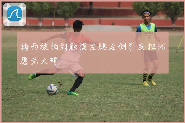 梅西被拍到触摸左腿后侧引发担忧愿无大碍