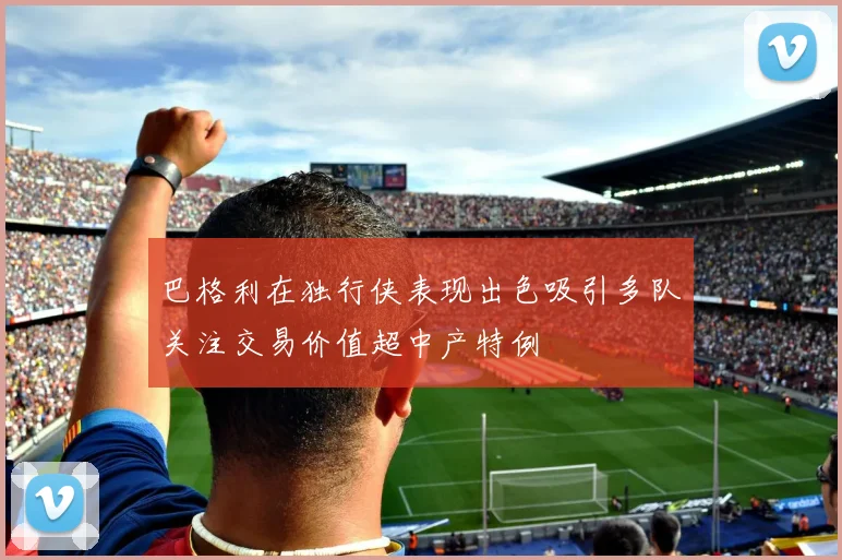巴格利在独行侠表现出色吸引多队关注交易价值超中产特例