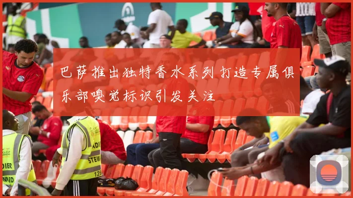 巴萨推出独特香水系列打造专属俱乐部嗅觉标识引发关注