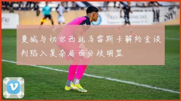 曼城与切尔西就马雷斯卡解约金谈判陷入复杂局面分歧明显