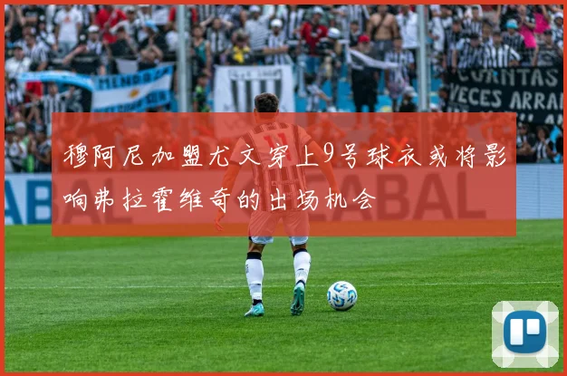 穆阿尼加盟尤文穿上9号球衣或将影响弗拉霍维奇的出场机会
