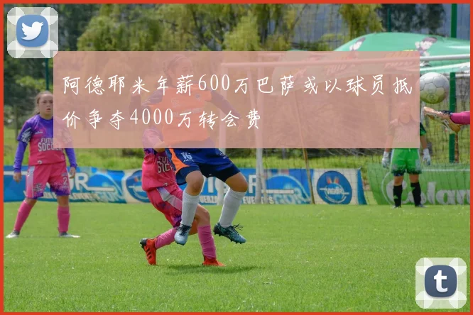 阿德耶米年薪600万巴萨或以球员抵价争夺4000万转会费