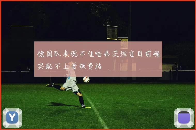 德国队表现不佳哈弗茨坦言目前确实配不上晋级资格