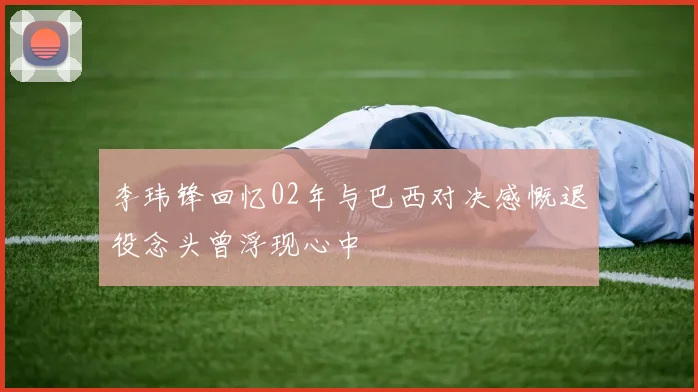 李玮锋回忆02年与巴西对决感慨退役念头曾浮现心中