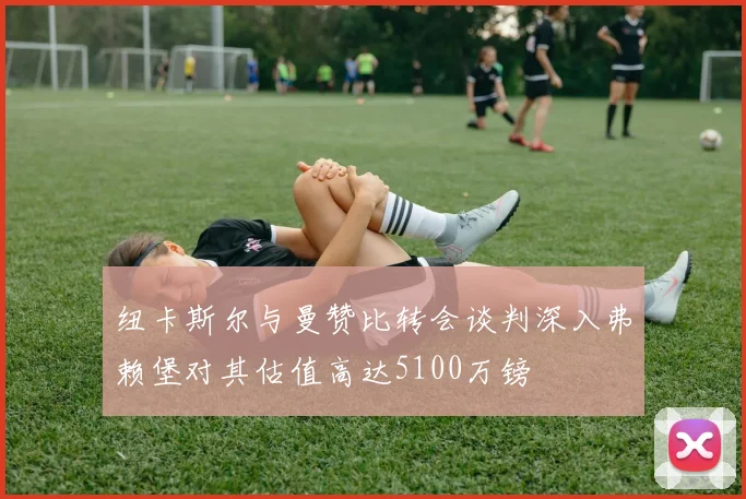 纽卡斯尔与曼赞比转会谈判深入弗赖堡对其估值高达5100万镑