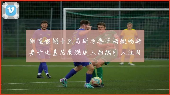 甜蜜假期卡里乌斯与妻子游艇畅游妻子比基尼展现迷人曲线引人注目