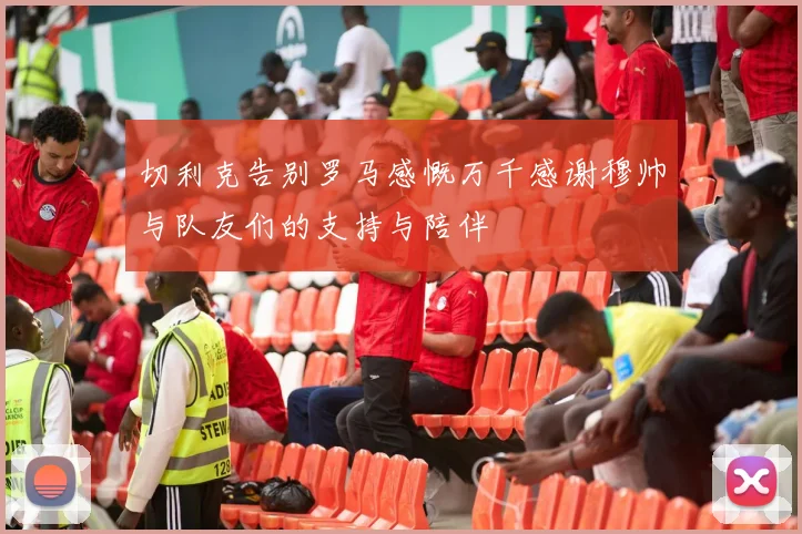 切利克告别罗马感慨万千感谢穆帅与队友们的支持与陪伴
